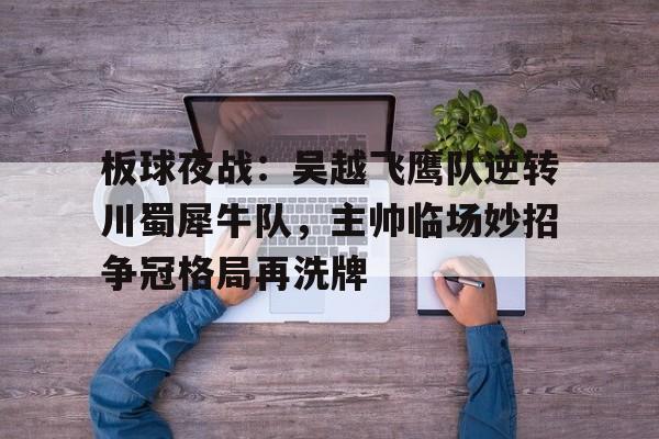 板球夜战：吴越飞鹰队逆转川蜀犀牛队，主帅临场妙招争冠格局再洗牌的简单介绍开云中国官网